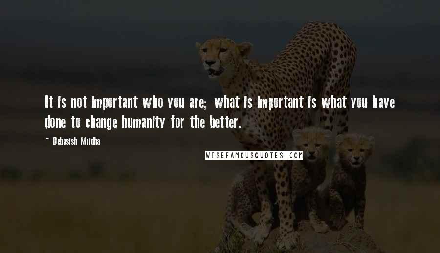 Debasish Mridha Quotes: It is not important who you are; what is important is what you have done to change humanity for the better.