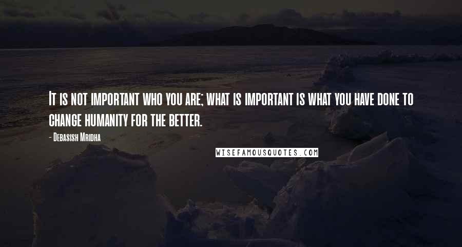 Debasish Mridha Quotes: It is not important who you are; what is important is what you have done to change humanity for the better.