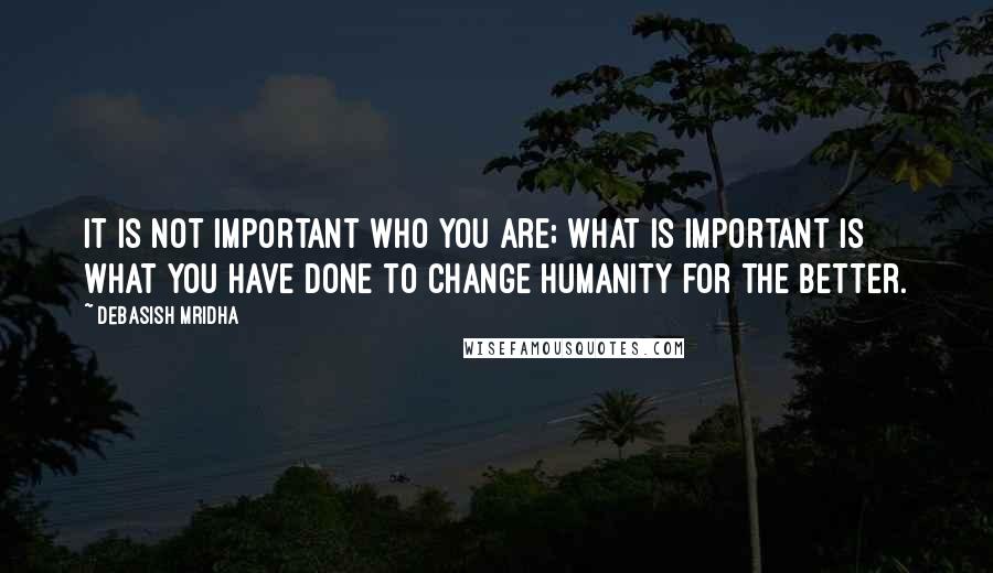 Debasish Mridha Quotes: It is not important who you are; what is important is what you have done to change humanity for the better.