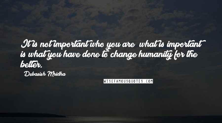 Debasish Mridha Quotes: It is not important who you are; what is important is what you have done to change humanity for the better.