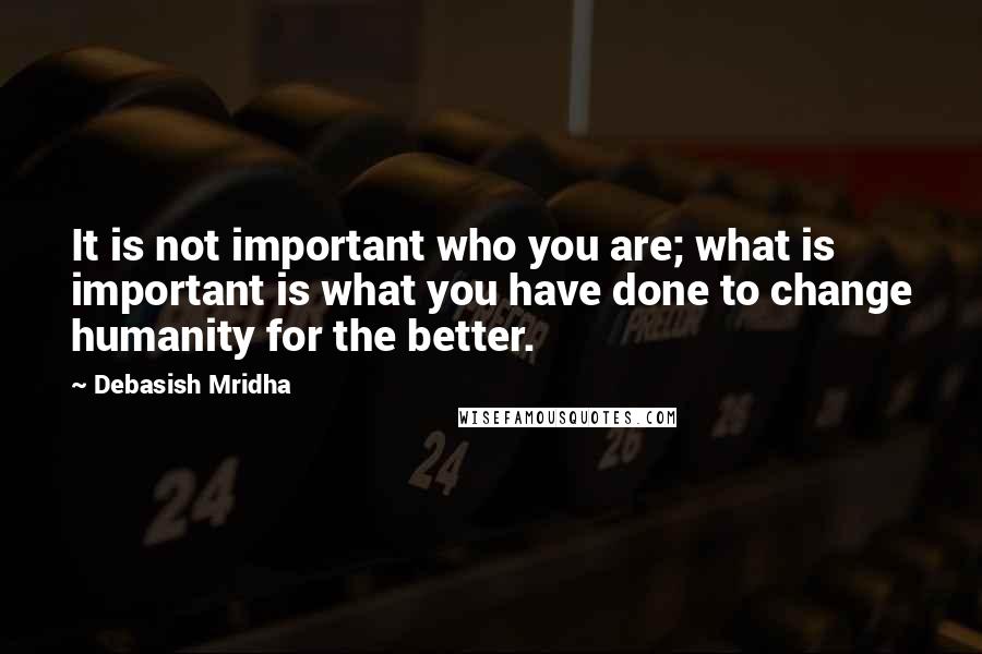 Debasish Mridha Quotes: It is not important who you are; what is important is what you have done to change humanity for the better.