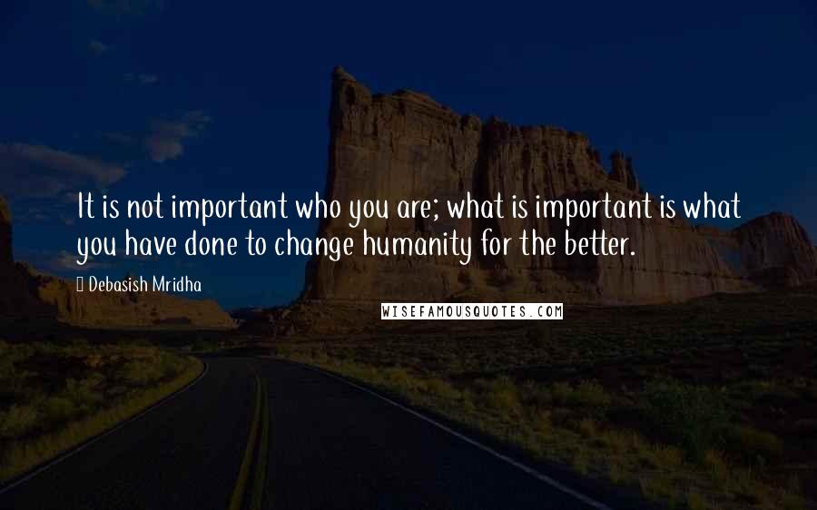 Debasish Mridha Quotes: It is not important who you are; what is important is what you have done to change humanity for the better.