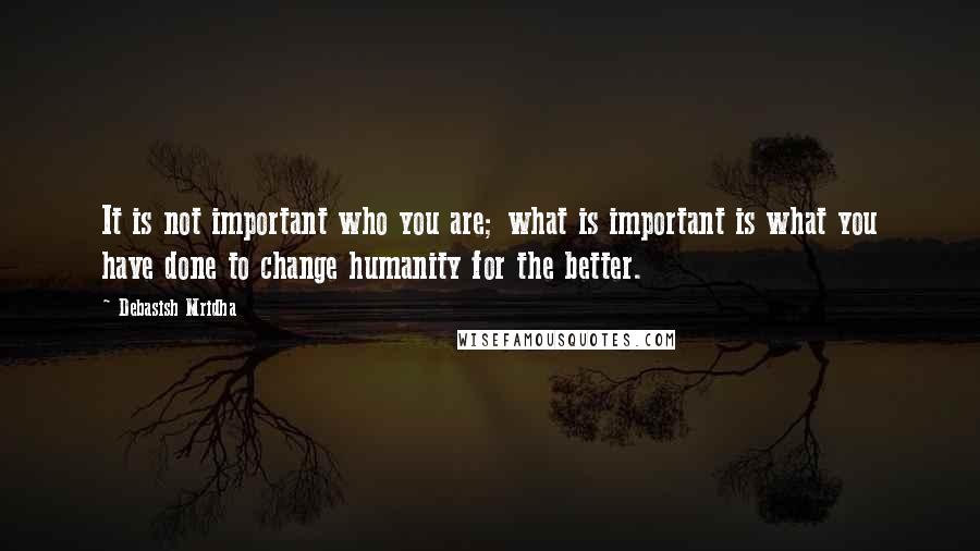 Debasish Mridha Quotes: It is not important who you are; what is important is what you have done to change humanity for the better.