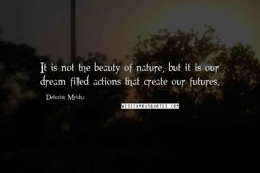 Debasish Mridha Quotes: It is not the beauty of nature, but it is our dream-filled actions that create our futures.