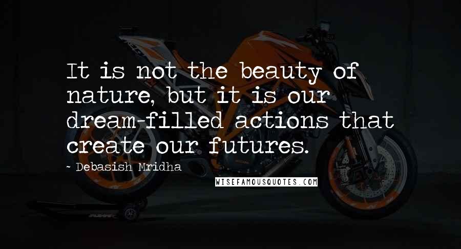 Debasish Mridha Quotes: It is not the beauty of nature, but it is our dream-filled actions that create our futures.