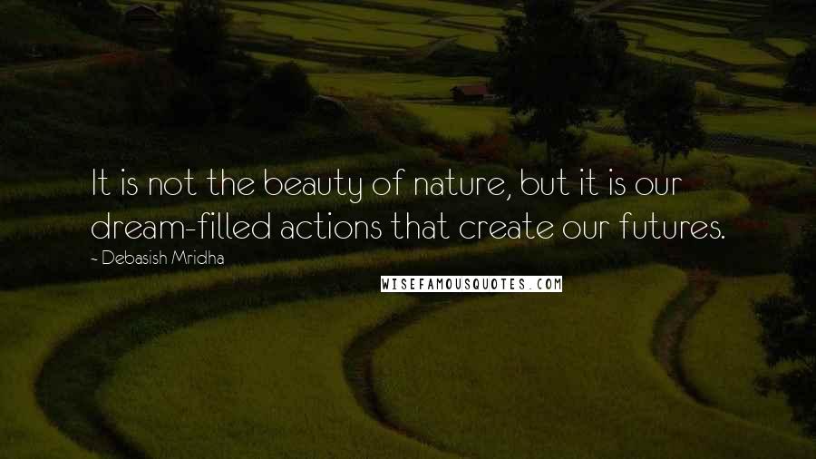 Debasish Mridha Quotes: It is not the beauty of nature, but it is our dream-filled actions that create our futures.