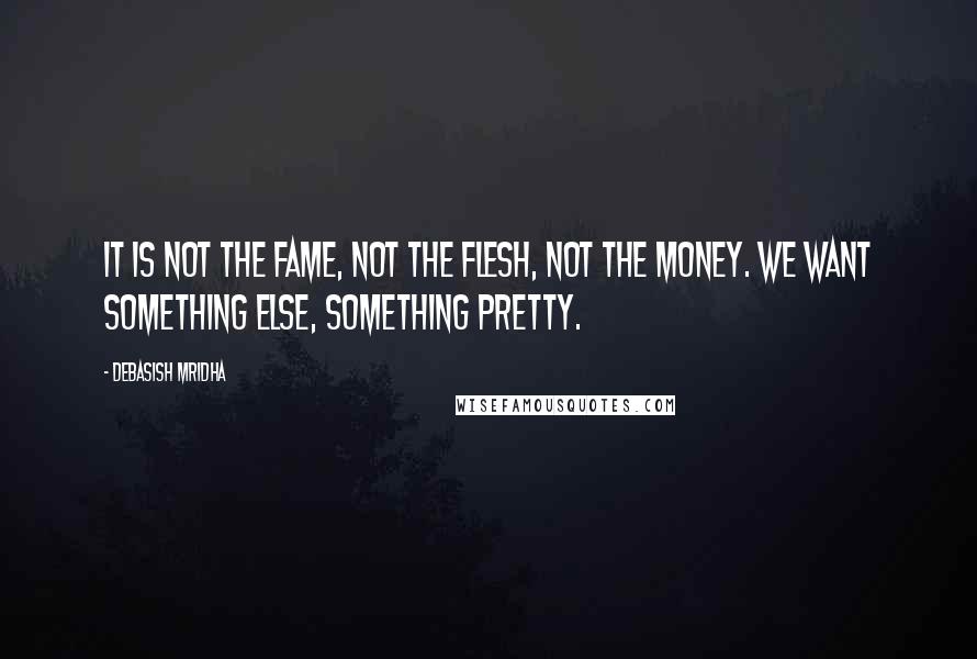 Debasish Mridha Quotes: It is not the fame, not the flesh, not the money. We want something else, something pretty.