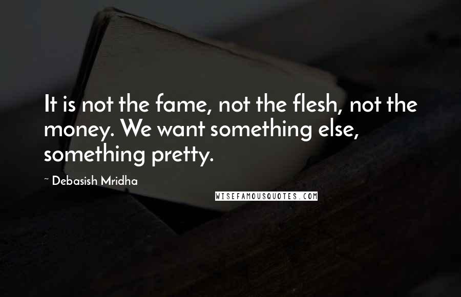 Debasish Mridha Quotes: It is not the fame, not the flesh, not the money. We want something else, something pretty.