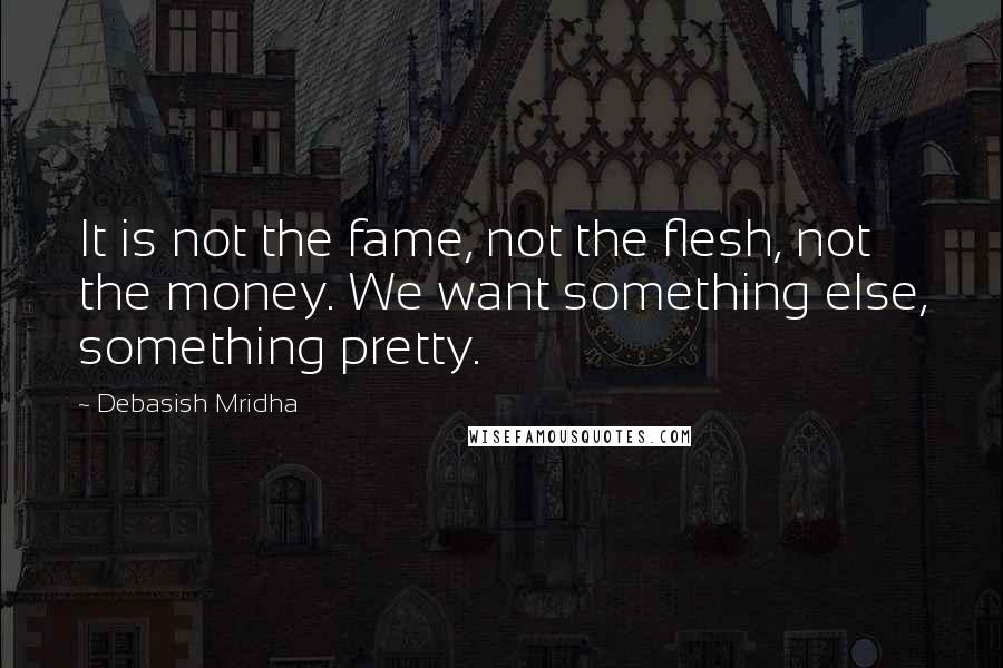 Debasish Mridha Quotes: It is not the fame, not the flesh, not the money. We want something else, something pretty.