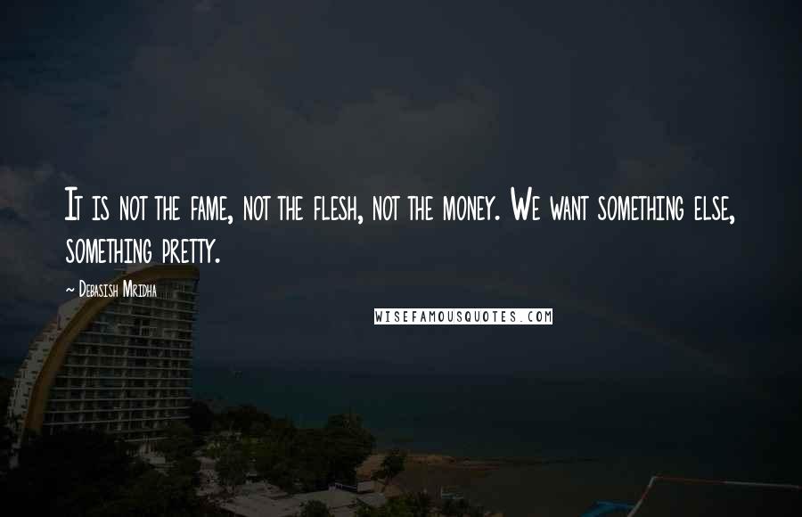 Debasish Mridha Quotes: It is not the fame, not the flesh, not the money. We want something else, something pretty.