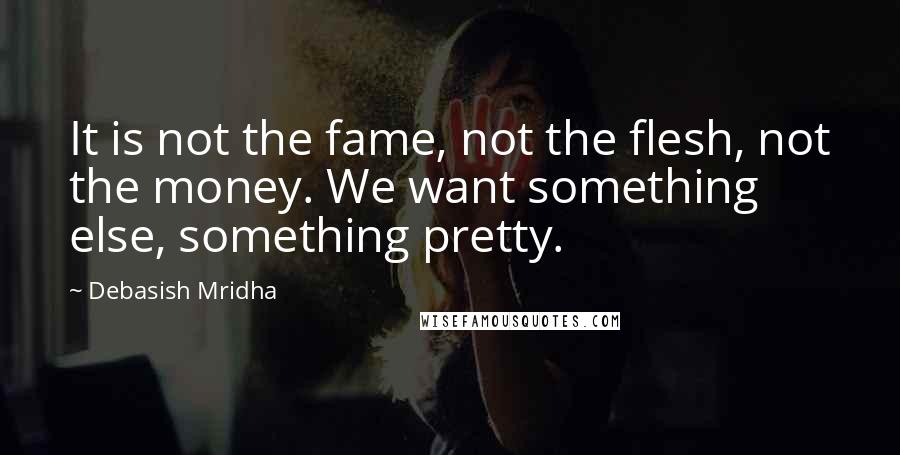 Debasish Mridha Quotes: It is not the fame, not the flesh, not the money. We want something else, something pretty.