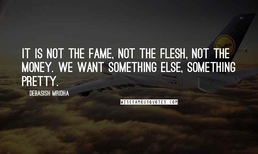 Debasish Mridha Quotes: It is not the fame, not the flesh, not the money. We want something else, something pretty.