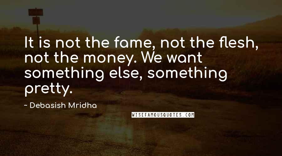 Debasish Mridha Quotes: It is not the fame, not the flesh, not the money. We want something else, something pretty.