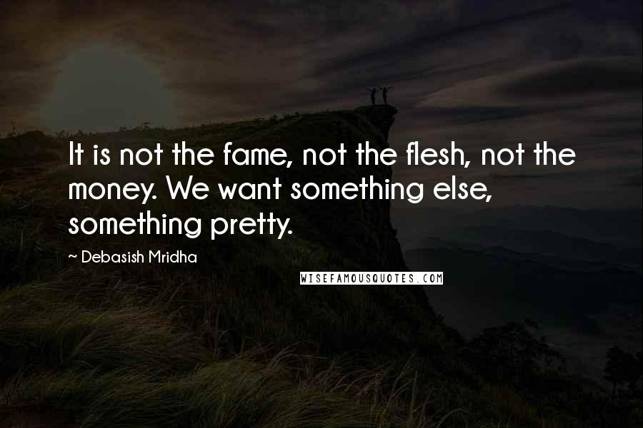 Debasish Mridha Quotes: It is not the fame, not the flesh, not the money. We want something else, something pretty.