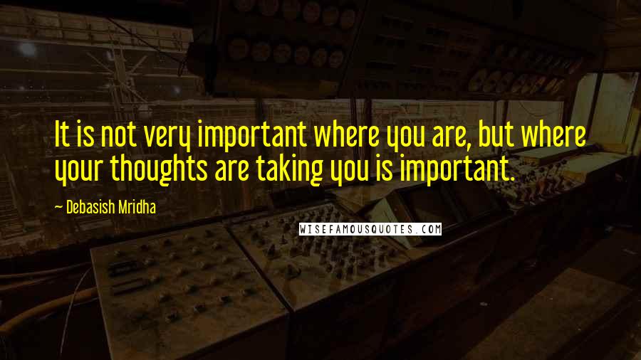Debasish Mridha Quotes: It is not very important where you are, but where your thoughts are taking you is important.