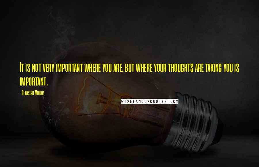 Debasish Mridha Quotes: It is not very important where you are, but where your thoughts are taking you is important.