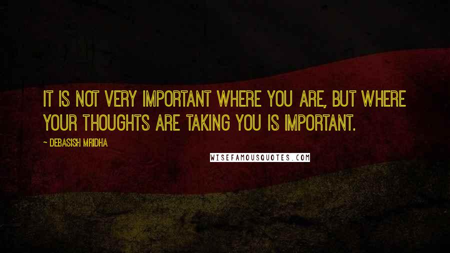 Debasish Mridha Quotes: It is not very important where you are, but where your thoughts are taking you is important.
