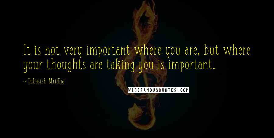 Debasish Mridha Quotes: It is not very important where you are, but where your thoughts are taking you is important.