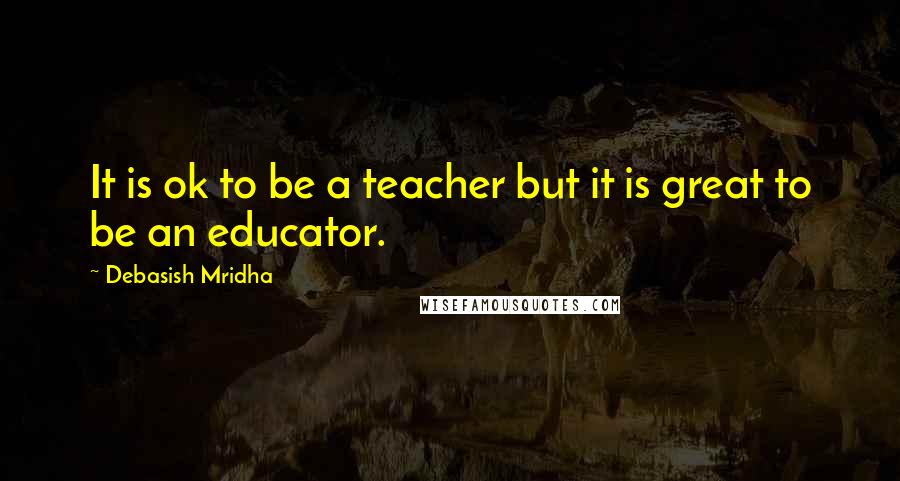 Debasish Mridha Quotes: It is ok to be a teacher but it is great to be an educator.