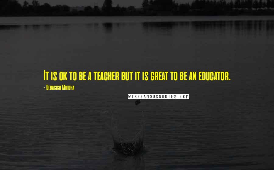 Debasish Mridha Quotes: It is ok to be a teacher but it is great to be an educator.