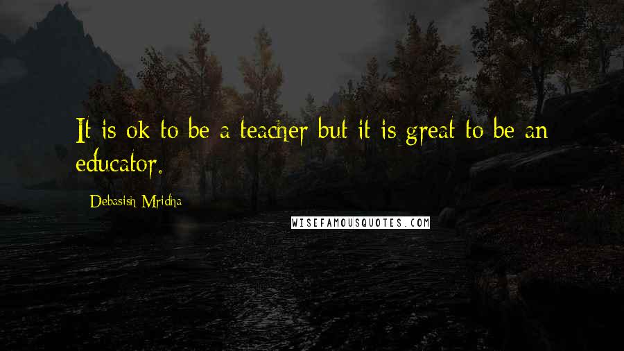 Debasish Mridha Quotes: It is ok to be a teacher but it is great to be an educator.