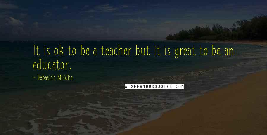 Debasish Mridha Quotes: It is ok to be a teacher but it is great to be an educator.