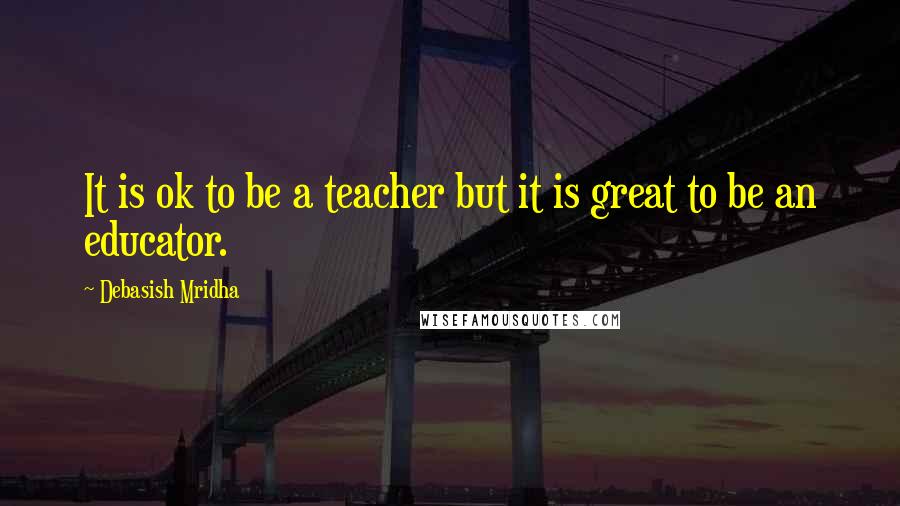 Debasish Mridha Quotes: It is ok to be a teacher but it is great to be an educator.