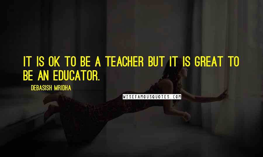 Debasish Mridha Quotes: It is ok to be a teacher but it is great to be an educator.