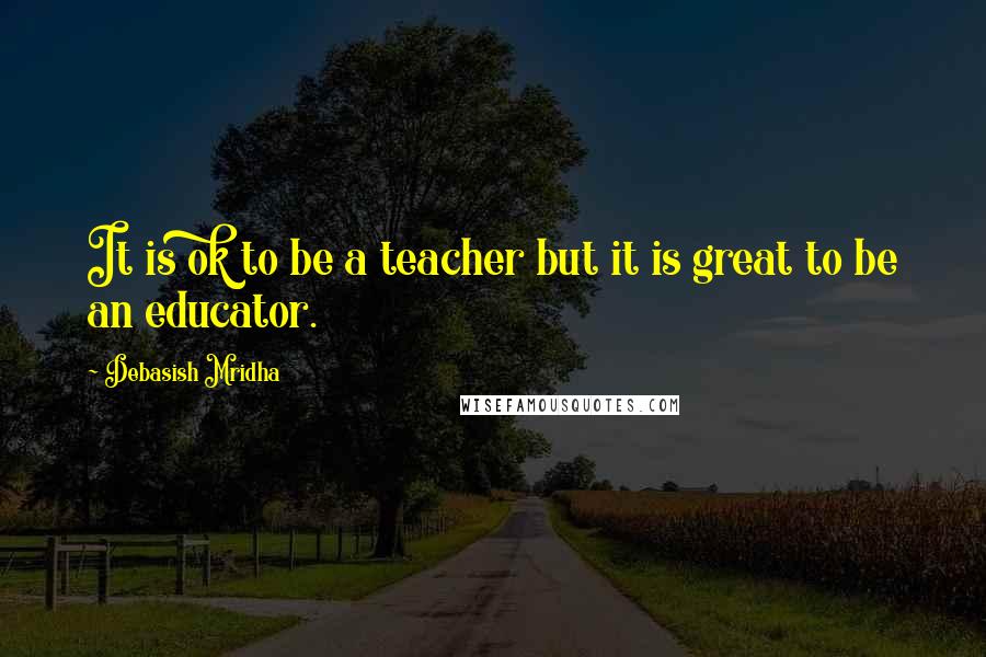 Debasish Mridha Quotes: It is ok to be a teacher but it is great to be an educator.