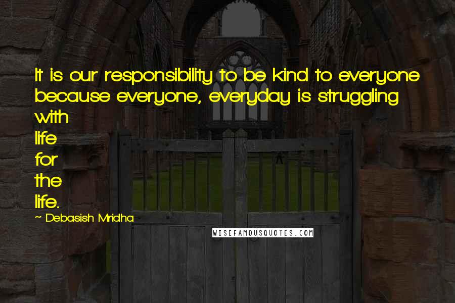 Debasish Mridha Quotes: It is our responsibility to be kind to everyone because everyone, everyday is struggling with life for the life.