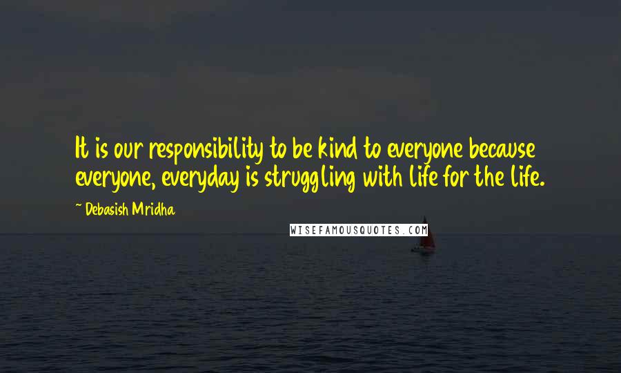 Debasish Mridha Quotes: It is our responsibility to be kind to everyone because everyone, everyday is struggling with life for the life.