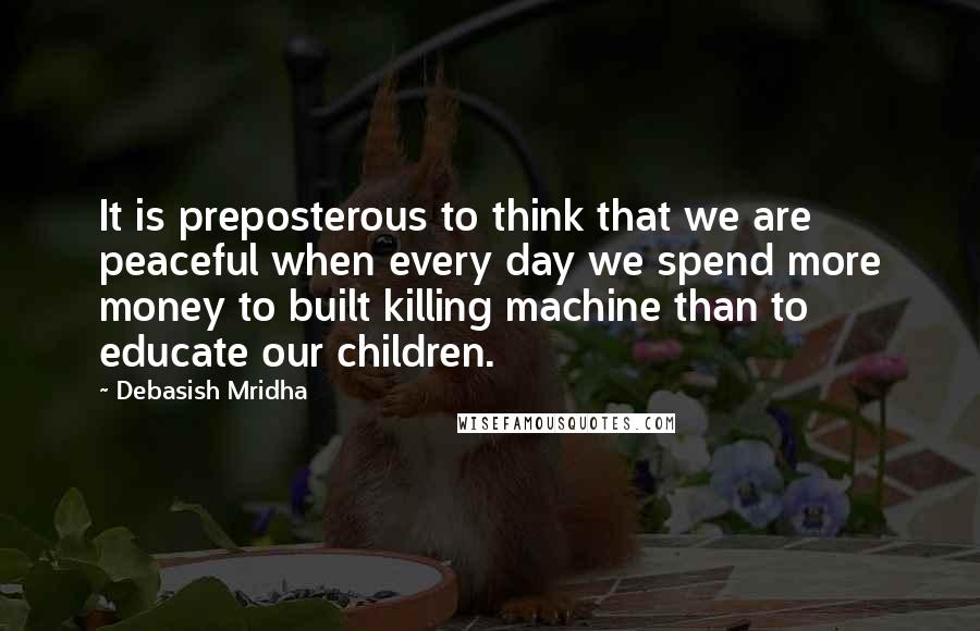 Debasish Mridha Quotes: It is preposterous to think that we are peaceful when every day we spend more money to built killing machine than to educate our children.