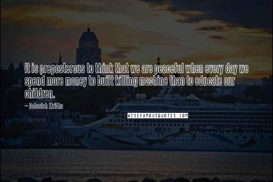 Debasish Mridha Quotes: It is preposterous to think that we are peaceful when every day we spend more money to built killing machine than to educate our children.