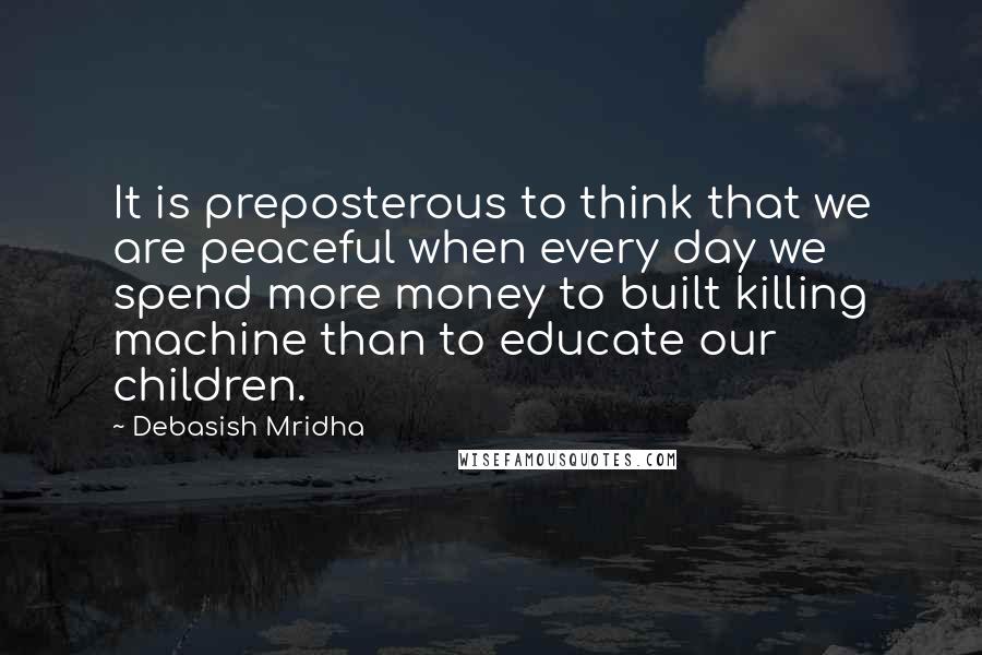 Debasish Mridha Quotes: It is preposterous to think that we are peaceful when every day we spend more money to built killing machine than to educate our children.
