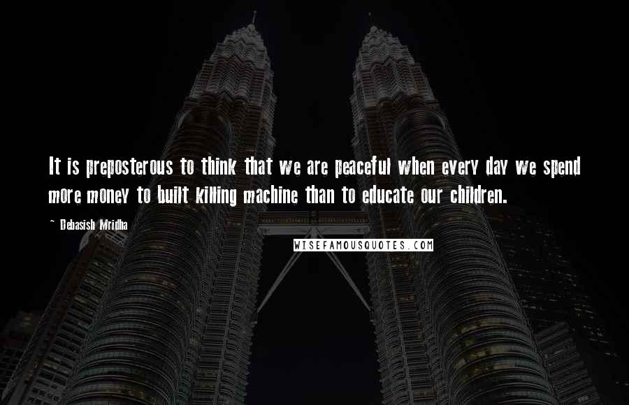 Debasish Mridha Quotes: It is preposterous to think that we are peaceful when every day we spend more money to built killing machine than to educate our children.