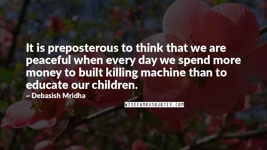 Debasish Mridha Quotes: It is preposterous to think that we are peaceful when every day we spend more money to built killing machine than to educate our children.