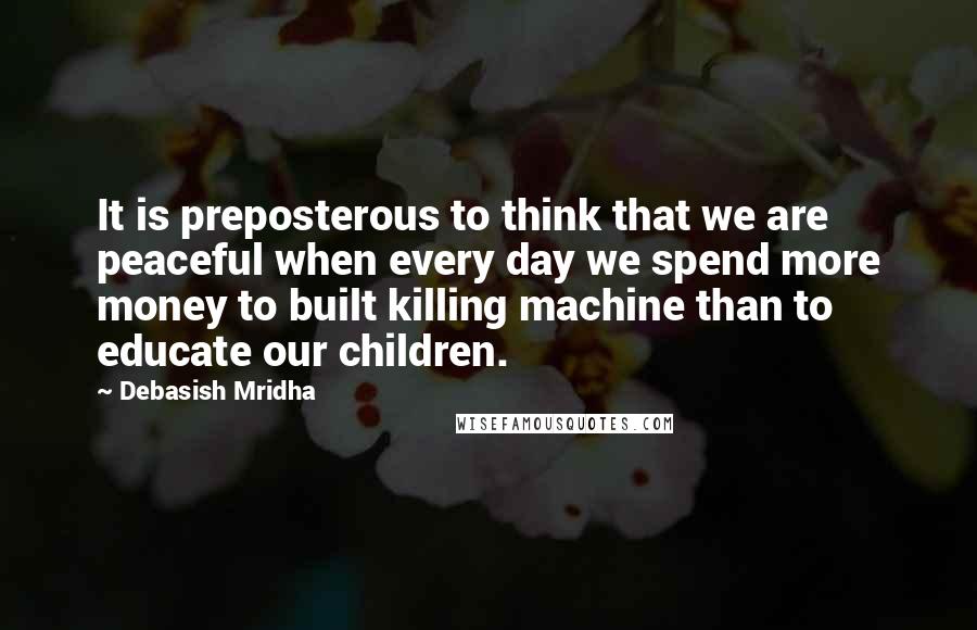 Debasish Mridha Quotes: It is preposterous to think that we are peaceful when every day we spend more money to built killing machine than to educate our children.