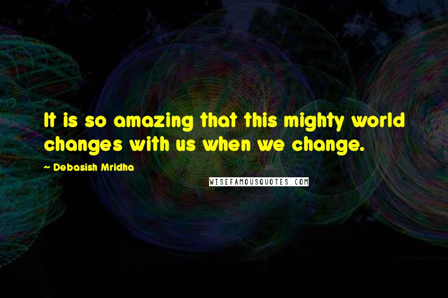 Debasish Mridha Quotes: It is so amazing that this mighty world changes with us when we change.