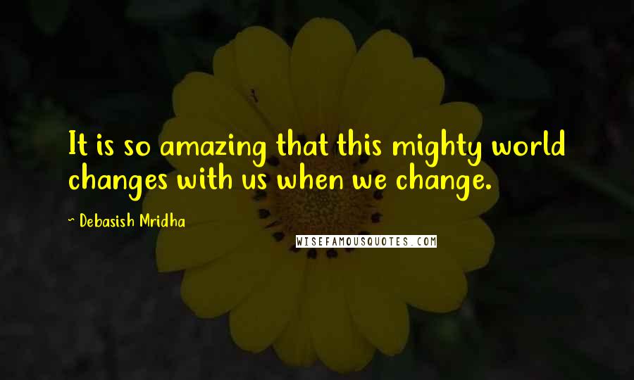 Debasish Mridha Quotes: It is so amazing that this mighty world changes with us when we change.