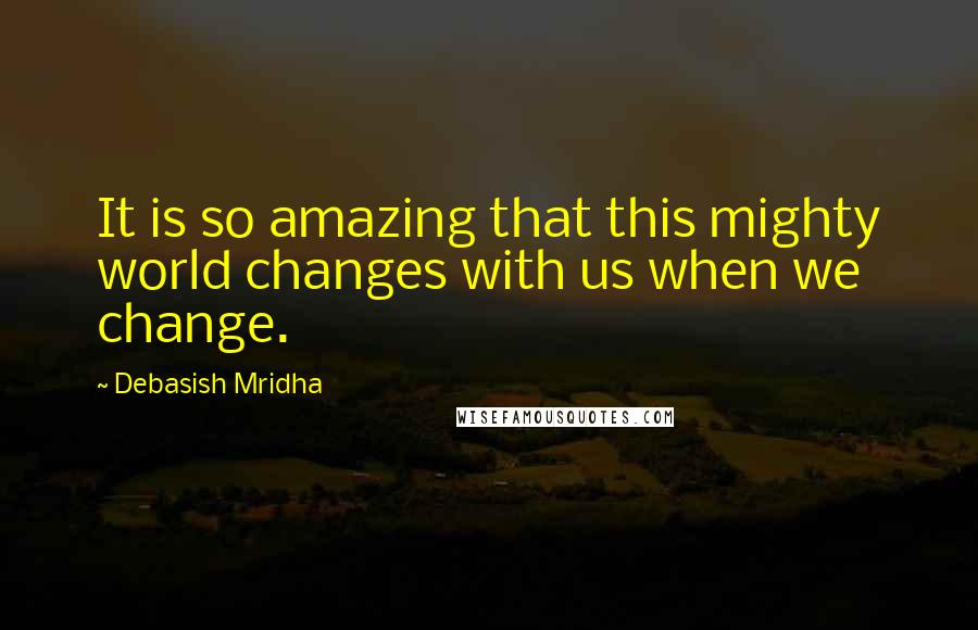 Debasish Mridha Quotes: It is so amazing that this mighty world changes with us when we change.