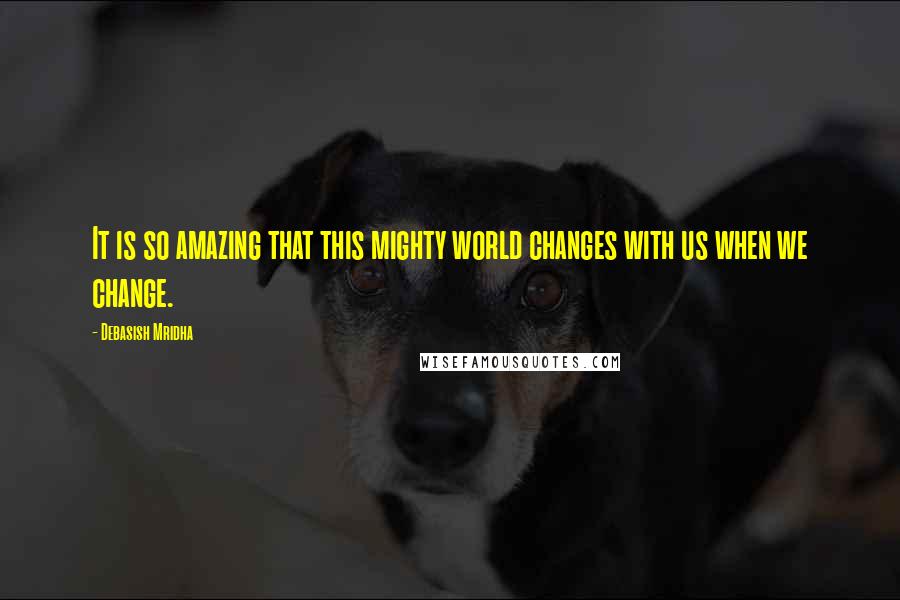 Debasish Mridha Quotes: It is so amazing that this mighty world changes with us when we change.