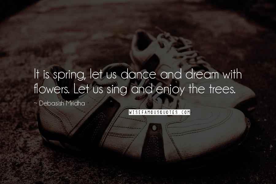 Debasish Mridha Quotes: It is spring, let us dance and dream with flowers. Let us sing and enjoy the trees.