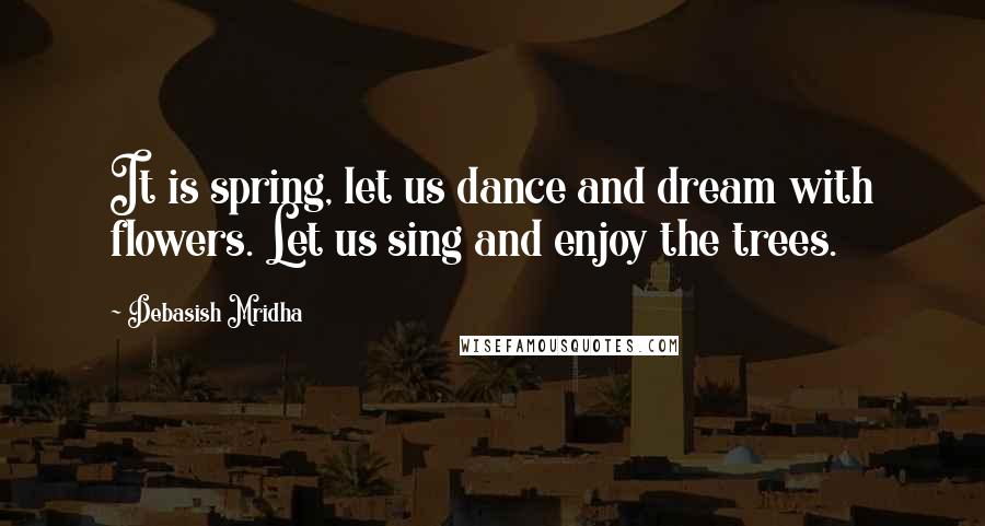 Debasish Mridha Quotes: It is spring, let us dance and dream with flowers. Let us sing and enjoy the trees.