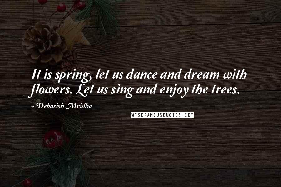 Debasish Mridha Quotes: It is spring, let us dance and dream with flowers. Let us sing and enjoy the trees.