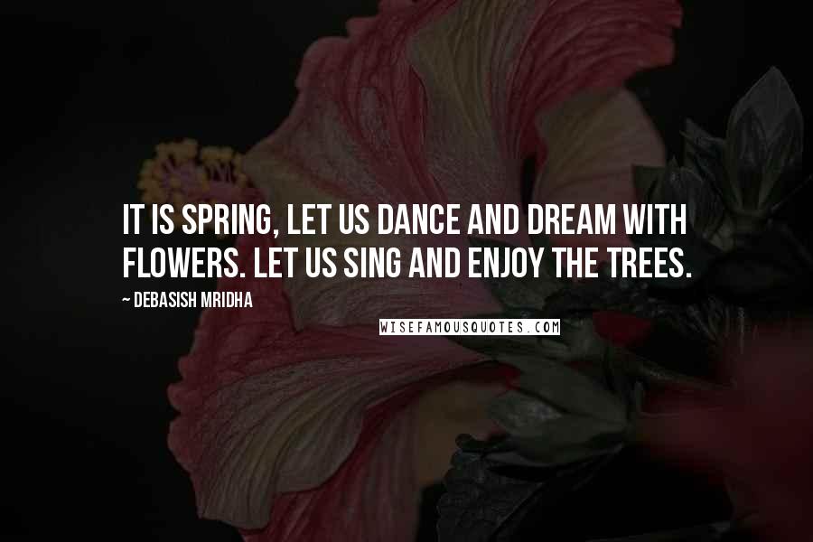 Debasish Mridha Quotes: It is spring, let us dance and dream with flowers. Let us sing and enjoy the trees.