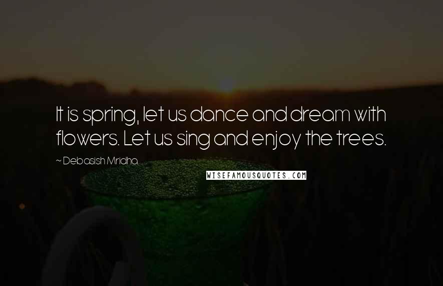 Debasish Mridha Quotes: It is spring, let us dance and dream with flowers. Let us sing and enjoy the trees.