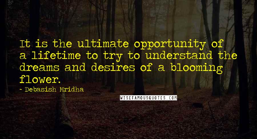 Debasish Mridha Quotes: It is the ultimate opportunity of a lifetime to try to understand the dreams and desires of a blooming flower.