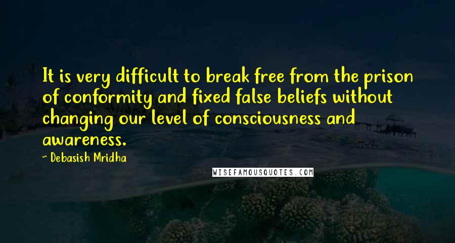 Debasish Mridha Quotes: It is very difficult to break free from the prison of conformity and fixed false beliefs without changing our level of consciousness and awareness.