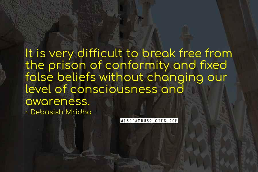 Debasish Mridha Quotes: It is very difficult to break free from the prison of conformity and fixed false beliefs without changing our level of consciousness and awareness.