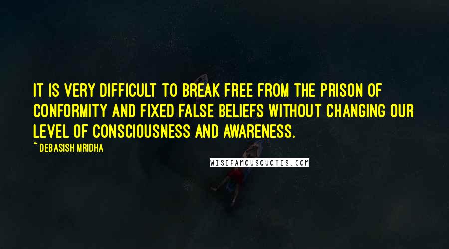 Debasish Mridha Quotes: It is very difficult to break free from the prison of conformity and fixed false beliefs without changing our level of consciousness and awareness.